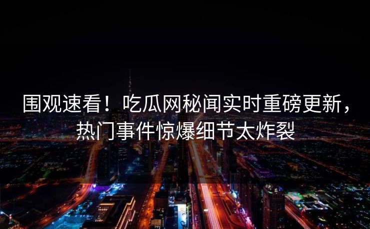 围观速看！吃瓜网秘闻实时重磅更新，热门事件惊爆细节太炸裂
