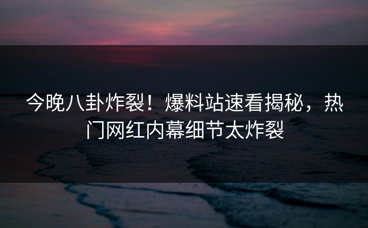 今晚八卦炸裂！爆料站速看揭秘，热门网红内幕细节太炸裂  第1张