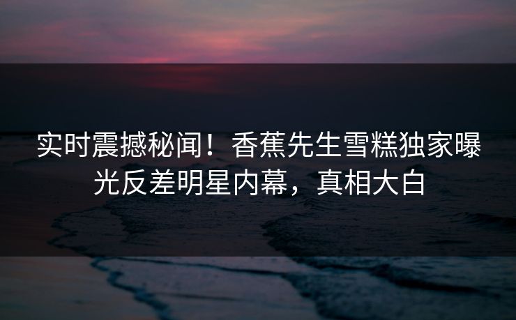 实时震撼秘闻！香蕉先生雪糕独家曝光反差明星内幕，真相大白  第1张