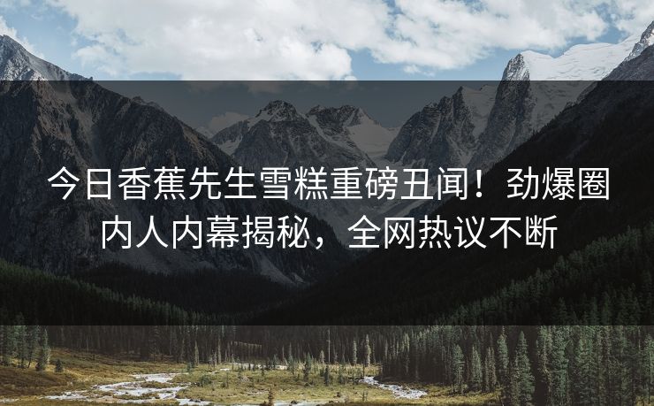 今日香蕉先生雪糕重磅丑闻！劲爆圈内人内幕揭秘，全网热议不断  第1张