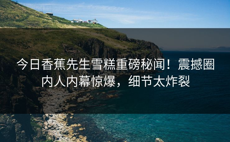 今日香蕉先生雪糕重磅秘闻！震撼圈内人内幕惊爆，细节太炸裂  第1张