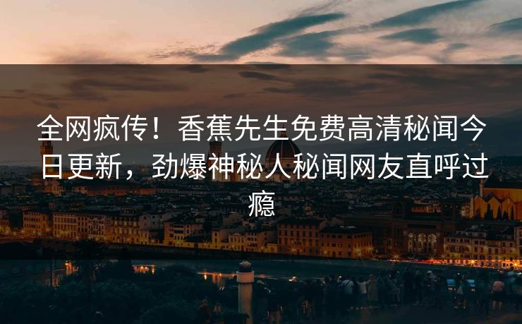 全网疯传！香蕉先生免费高清秘闻今日更新，劲爆神秘人秘闻网友直呼过瘾