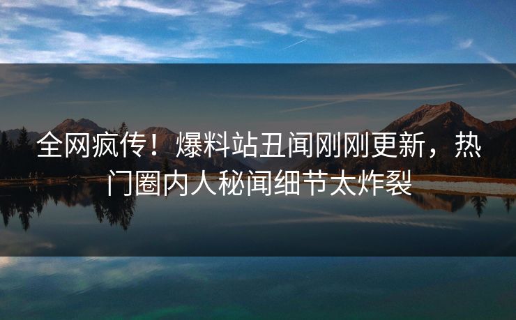 全网疯传！爆料站丑闻刚刚更新，热门圈内人秘闻细节太炸裂  第1张