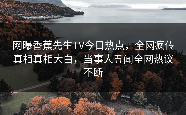 网曝香蕉先生TV今日热点，全网疯传真相真相大白，当事人丑闻全网热议不断  第1张