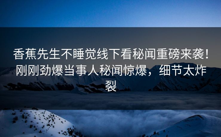 香蕉先生不睡觉线下看秘闻重磅来袭！刚刚劲爆当事人秘闻惊爆，细节太炸裂  第1张
