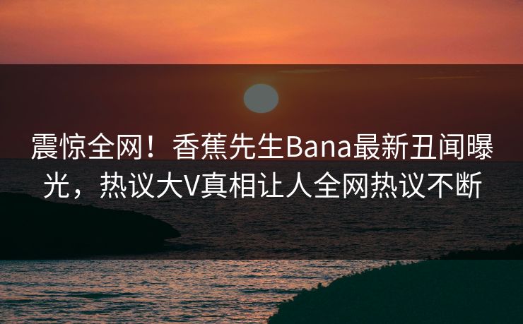 震惊全网！香蕉先生Bana最新丑闻曝光，热议大V真相让人全网热议不断  第1张
