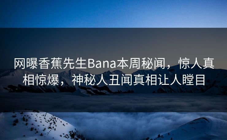 网曝香蕉先生Bana本周秘闻，惊人真相惊爆，神秘人丑闻真相让人瞠目  第1张