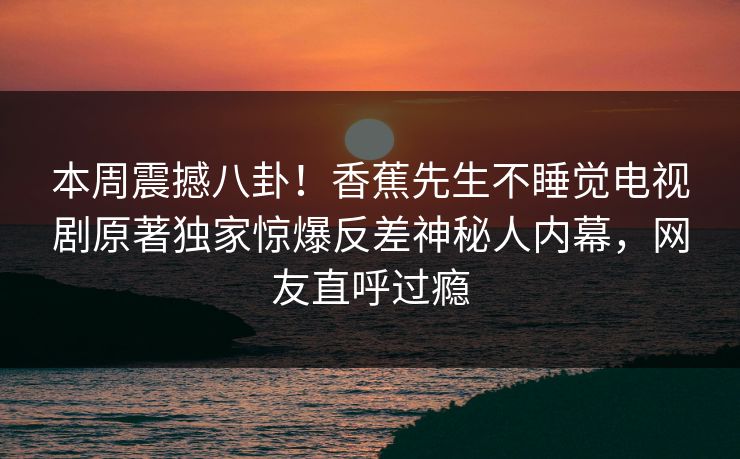 本周震撼八卦！香蕉先生不睡觉电视剧原著独家惊爆反差神秘人内幕，网友直呼过瘾