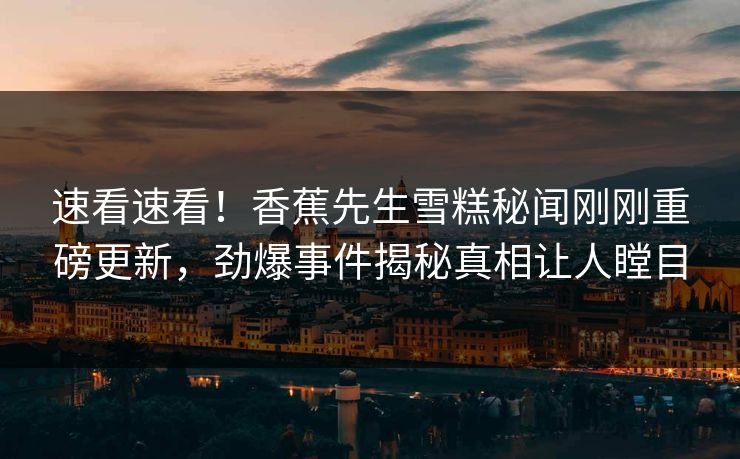 速看速看！香蕉先生雪糕秘闻刚刚重磅更新，劲爆事件揭秘真相让人瞠目