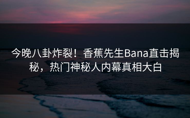 今晚八卦炸裂！香蕉先生Bana直击揭秘，热门神秘人内幕真相大白  第1张
