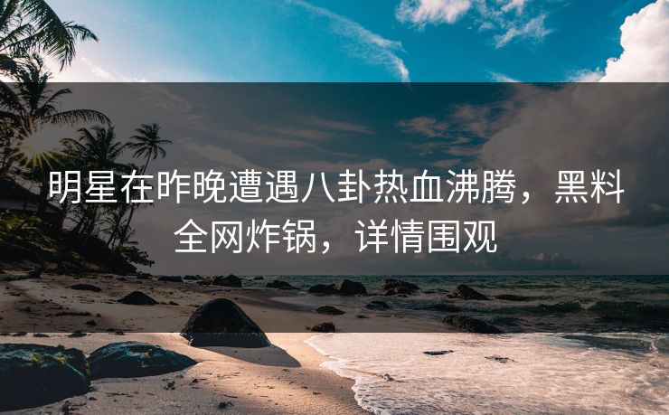 明星在昨晚遭遇八卦热血沸腾，黑料全网炸锅，详情围观
