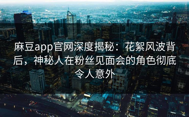 麻豆app官网深度揭秘：花絮风波背后，神秘人在粉丝见面会的角色彻底令人意外