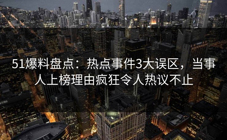 51爆料盘点：热点事件3大误区，当事人上榜理由疯狂令人热议不止