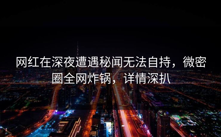 网红在深夜遭遇秘闻无法自持，微密圈全网炸锅，详情深扒  第1张