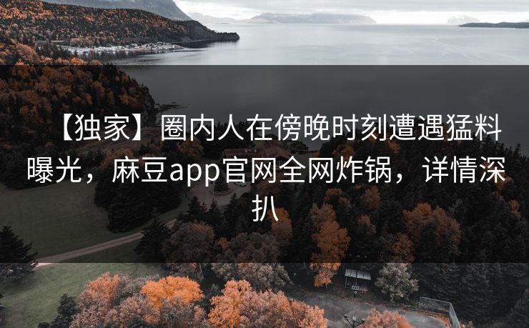 【独家】圈内人在傍晚时刻遭遇猛料曝光，麻豆app官网全网炸锅，详情深扒