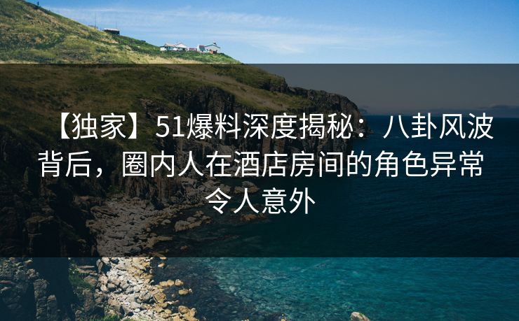 【独家】51爆料深度揭秘：八卦风波背后，圈内人在酒店房间的角色异常令人意外