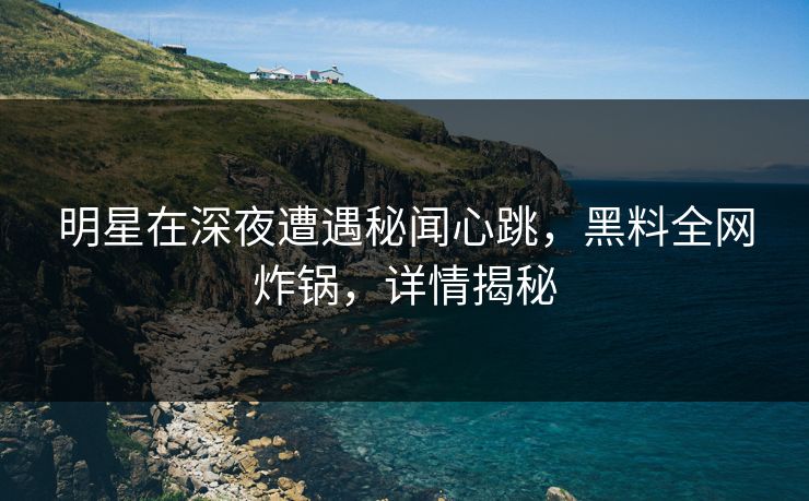 明星在深夜遭遇秘闻心跳，黑料全网炸锅，详情揭秘