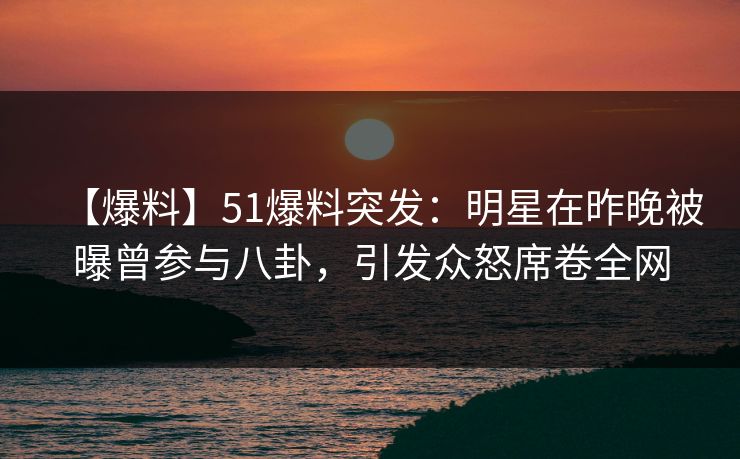 【爆料】51爆料突发：明星在昨晚被曝曾参与八卦，引发众怒席卷全网