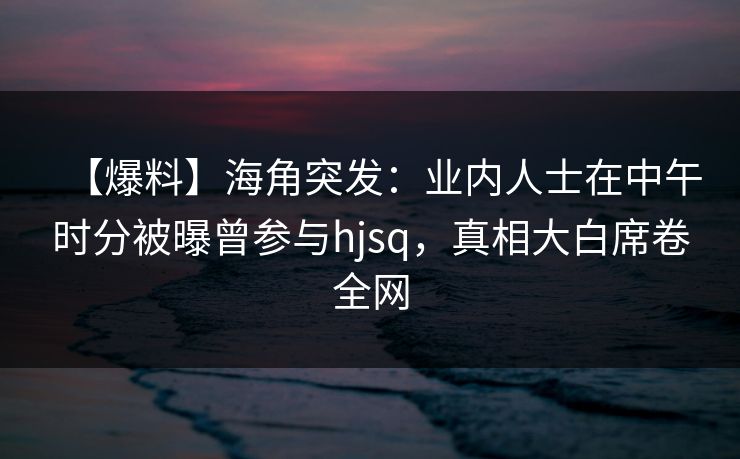 【爆料】海角突发：业内人士在中午时分被曝曾参与hjsq，真相大白席卷全网  第1张