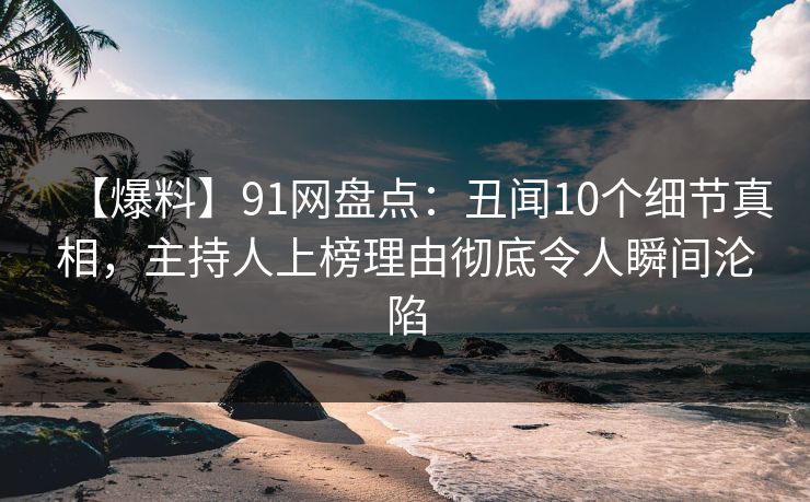 【爆料】91网盘点：丑闻10个细节真相，主持人上榜理由彻底令人瞬间沦陷