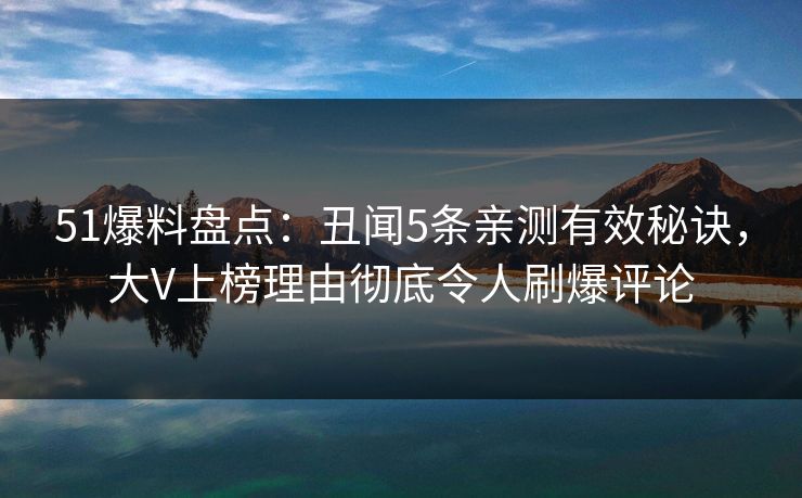 51爆料盘点：丑闻5条亲测有效秘诀，大V上榜理由彻底令人刷爆评论