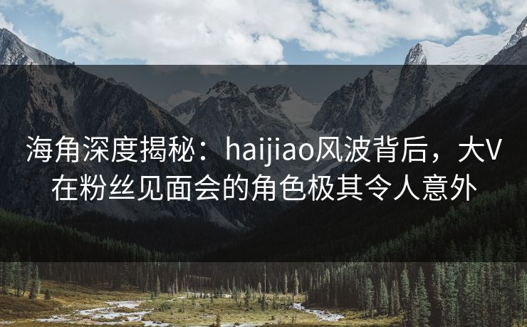 海角深度揭秘：haijiao风波背后，大V在粉丝见面会的角色极其令人意外  第1张