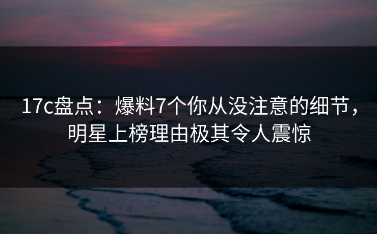 17c盘点：爆料7个你从没注意的细节，明星上榜理由极其令人震惊