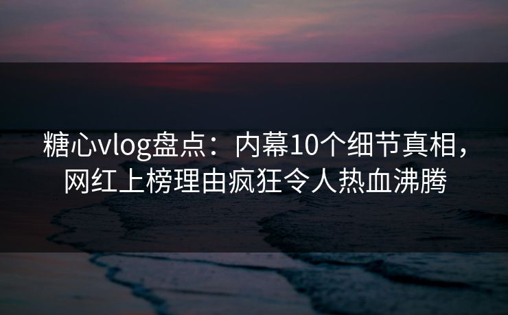 糖心vlog盘点：内幕10个细节真相，网红上榜理由疯狂令人热血沸腾