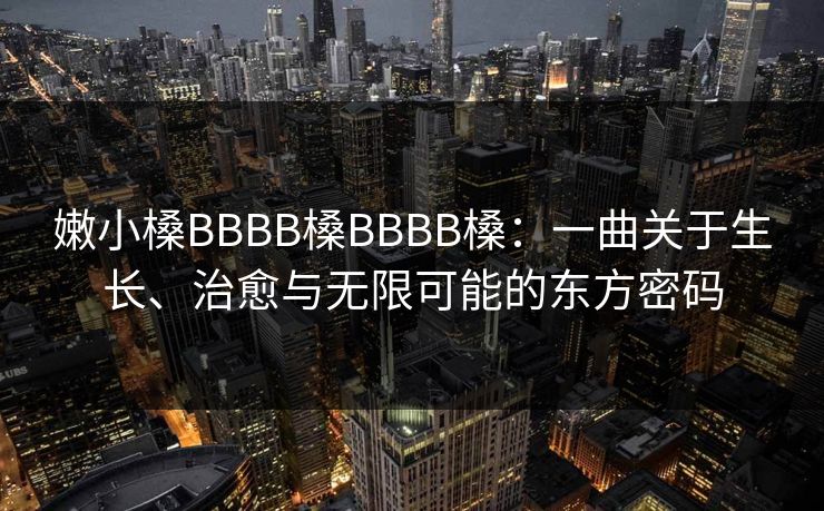 嫩小槡BBBB槡BBBB槡:一曲关于生长、治愈与无限可能的东方密码  第1张 嫩小槡BBBB槡BBBB槡:一曲关于生长、治愈与无限可能的东方密码  第1张