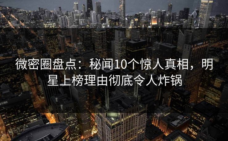 微密圈盘点：秘闻10个惊人真相，明星上榜理由彻底令人炸锅