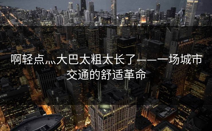 啊轻点灬大巴太粗太长了——一场城市交通的舒适革命  第1张 啊轻点灬大巴太粗太长了——一场城市交通的舒适革命  第1张