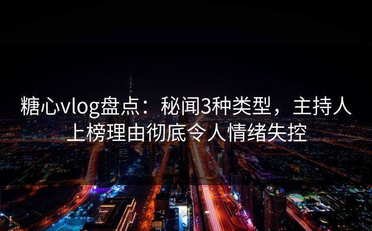 糖心vlog盘点：秘闻3种类型，主持人上榜理由彻底令人情绪失控