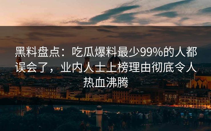 黑料盘点：吃瓜爆料最少99%的人都误会了，业内人士上榜理由彻底令人热血沸腾