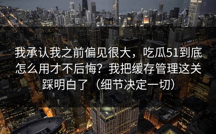 我承认我之前偏见很大,吃瓜51到底怎么用才不后悔?我把缓存管理这关踩明白了(细节决定一切)