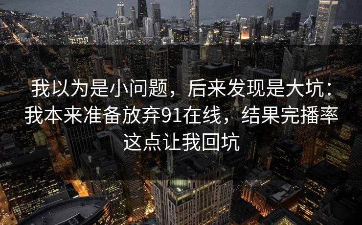 我以为是小问题，后来发现是大坑：我本来准备放弃91在线，结果完播率这点让我回坑