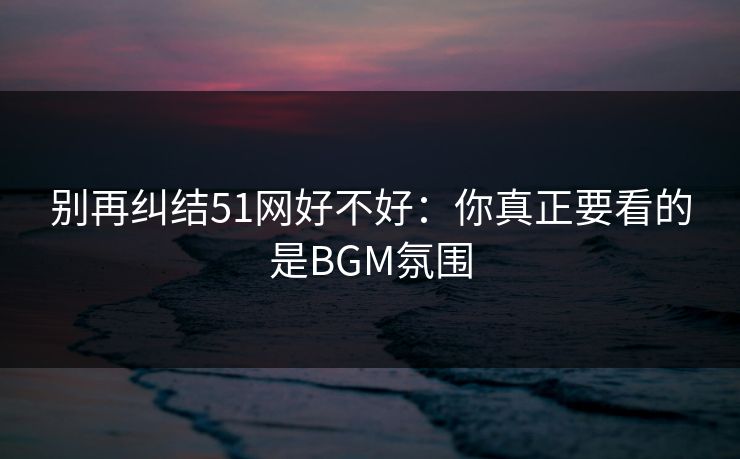 别再纠结51网好不好:你真正要看的是BGM氛围