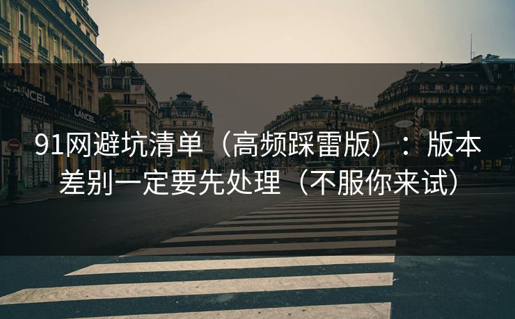 91网避坑清单（高频踩雷版）：版本差别一定要先处理（不服你来试）