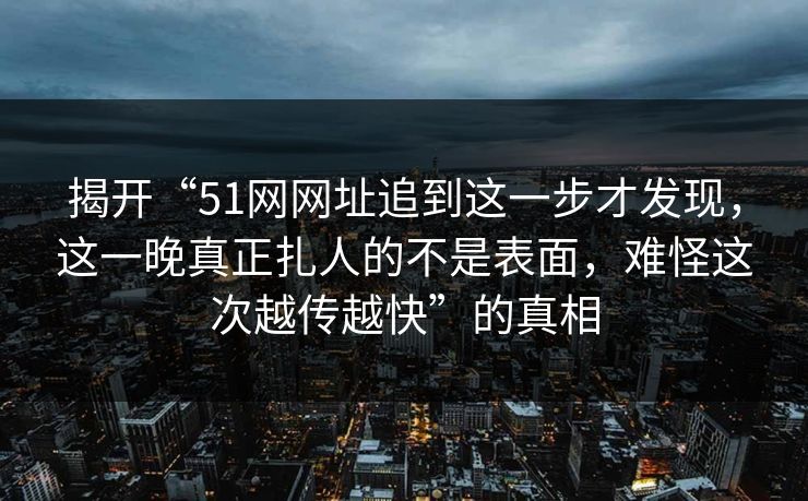 揭开“51网网址追到这一步才发现，这一晚真正扎人的不是表面，难怪这次越传越快”的真相